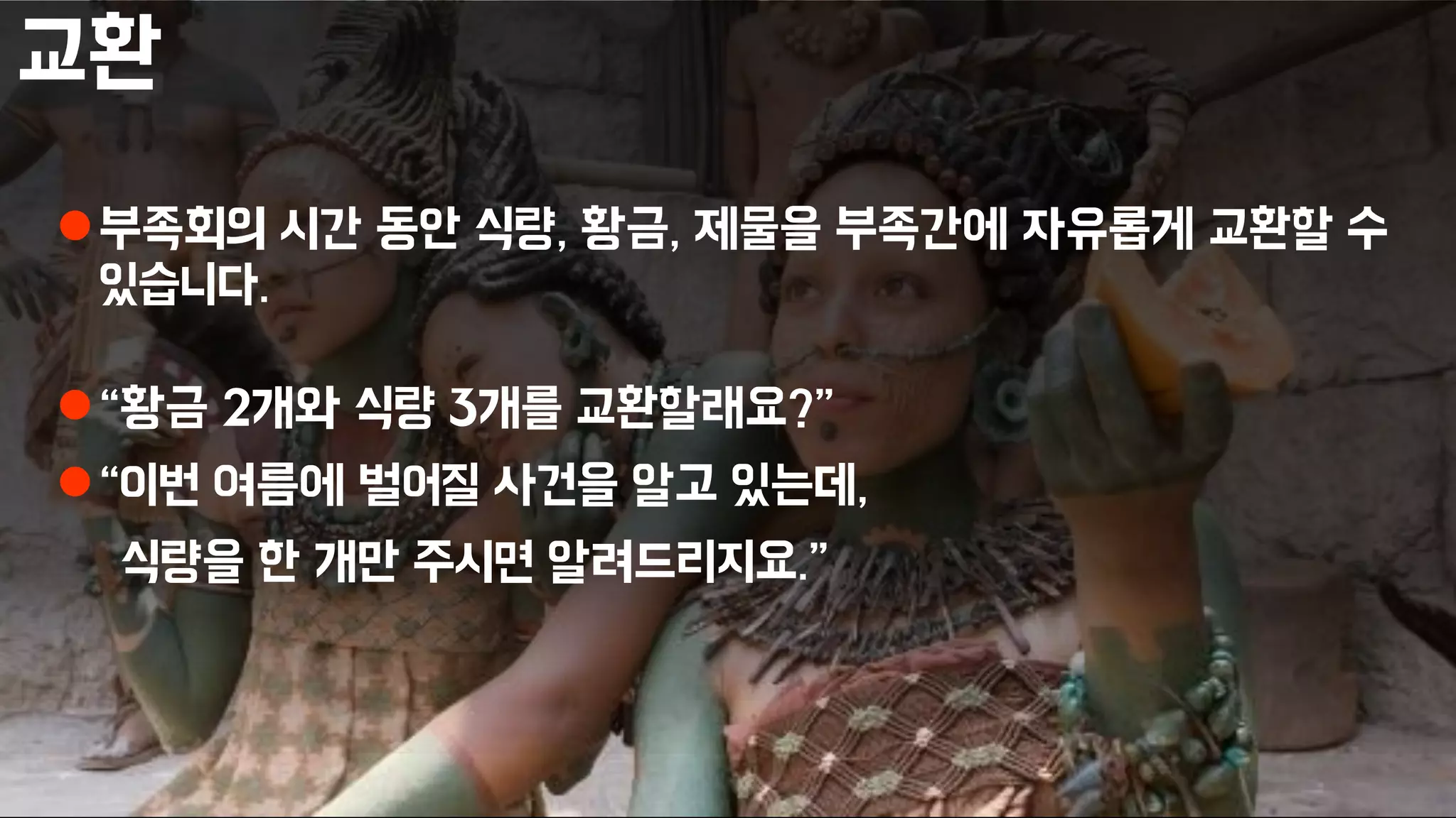 교환
부족회의 시간 동안 식량, 황금, 제물을 부족간에 자유롭게 교환할 수
있습니다.
“황금 2개와 식량 3개를 교환할래요?”
“이번 여름에 벌어질 사건을 알고 있는데,
식량을 한 개만 주시면 알려드리지요.”
 