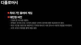 디플로머시
최대 7인 플레이 게임
대인원 버전
-7명이 한 국가를 이룬다.
-한명은 국가의 수장. 나머지 6명은 나머지 국가에 대한 외교대사가 된다.
-외교 시간을 5분으로 제한하고 각국의 대사가 서로 만나서 서로의 의중을 파악한다.
-모두 모여서 회의를 통해 최종 결정
 