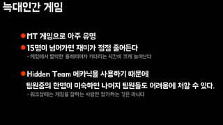 늑대인간 게임
MT 게임으로 아주 유명
15명이 넘어가면 재미가 점점 줄어든다
-게임에서 탈락한 플레이어가 기다리는 시간이 크게 늘어난다
Hidden Team 메카닉을 사용하기 때문에
팀원중의 한명이 미숙하면 나머지 팀원들도 어려움에 처할 수 있다.
-워크샵에는 게임을 잘하는 사람만 참가하는 것은 아니다
 