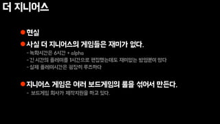 더 지니어스
현실
사실 더 지니어스의 게임들은 재미가 없다.
-녹화시간은 6시간 + alpha
-긴 시간의 플레이를 1시간으로 편집했는데도 재미없는 방영분이 많다
-실제 플레이시간은 굉장히 루즈하다
지니어스 게임은 여러 보드게임의 룰을 섞어서 만든다.
- 보드게임 회사가 제작지원을 하고 있다.
 