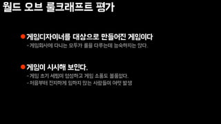 월드 오브 룰크래프트 평가
게임디자이너를 대상으로 만들어진 게임이다
-게임회사에 다니는 모두가 룰을 다루는데 능숙하지는 않다.
게임이 시시해 보인다.
-게임 초기 세팅이 엉성하고 게임 소품도 볼품없다.
-처음부터 진지하게 임하지 않는 사람들이 여럿 발생
 