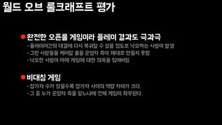 월드 오브 룰크래프트 평가
완전한 오픈룰 게임이라 플레이 결과도 극과극
-플레이어간의 대결에 다시 복귀할 수 없을 정도로 낙오하는 사람이 발생
-그런 사람들을 케어할 룰을 운영자 측이 제대로 만들지 못함
-낙오한 사람이 아예 게임에 대한 의욕을 잃어버림
비대칭 게임
-참가자 수가 많을수록 참가자 사이의 역량 차이가 크다.
-그 중 누가 운영자 측을 맡느냐에 전체 게임이 좌우된다.
 