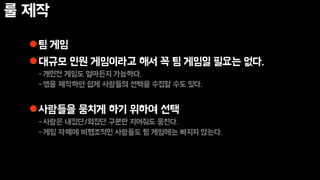 룰 제작
팀 게임
대규모 인원 게임이라고 해서 꼭 팀 게임일 필요는 없다.
-개인전 게임도 얼마든지 가능하다.
-앱을 제작하면 쉽게 사람들의 선택을 수집할 수도 있다.
사람들을 뭉치게 하기 위하여 선택
-사람은 내집단/외집단 구분만 지어줘도 뭉친다.
-게임 자체에 비협조적인 사람들도 팀 게임에는 빠지지 않는다.
 