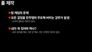 룰 제작
팀 게임의 문제
모든 결정을 한두명이 주도해 버리는 경우가 발생
-나머지 멤버는 재미가 없다.
내가 꼭 있어야 하나?
-내가 참여를 해도 그만 안 해도 그만. 아무런 차이가 없다.
 