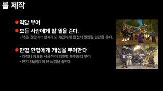 룰 제작
역할 부여
모든 사람에게 할 일을 준다.
-작은 권한이라 할지라도 개인에게 완전히 일임된 권한을 준다.
한명 한명에게 개성을 부여한다
-캐릭터 카드를 사용하여 개인별 특수능력 부여
-단지 저글링1 이 된 느낌을 줄인다.
 