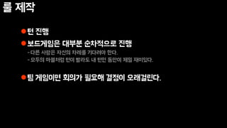 룰 제작
턴 진행
보드게임은 대부분 순차적으로 진행
-다른 사람은 자신의 차례를 기다려야 한다.
-모두의 마블처럼 턴이 빨라도 내 턴인 동안이 제일 재미있다.
팀 게임이면 회의가 필요해 결정이 오래걸린다.
 