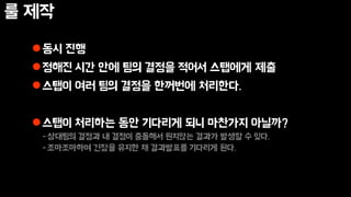 룰 제작
동시 진행
정해진 시간 안에 팀의 결정을 적어서 스탭에게 제출
스탭이 여러 팀의 결정을 한꺼번에 처리한다.
스탭이 처리하는 동안 기다리게 되니 마찬가지 아닐까?
-상대팀의 결정과 내 결정이 충돌해서 원치않는 결과가 발생할 수 있다.
-조마조마하며 긴장을 유지한 채 결과발표를 기다리게 된다.
 