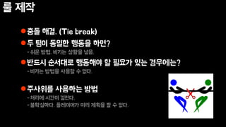 룰 제작
충돌 해결. (Tie break)
두 팀이 동일한 행동을 하면?
-쉬운 방법. 비기는 상황을 넣음.
반드시 순서대로 행동해야 할 필요가 있는 경우에는?
-비기는 방법을 사용할 수 없다.
주사위를 사용하는 방법
-처리에 시간이 걸린다.
-불확실하다. 플레이어가 미리 계획을 짤 수 없다.
 