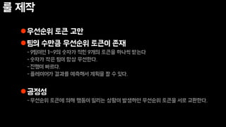 룰 제작
우선순위 토큰 고안
팀의 수만큼 우선순위 토큰이 존재
-9팀이면 1~9의 숫자가 적힌 9개의 토큰을 하나씩 받는다
-숫자가 작은 팀이 항상 우선한다.
-진행이 빠르다.
-플레이어가 결과를 예측해서 계획을 짤 수 있다.
공정성
-우선순위 토큰에 의해 행동이 밀리는 상황이 발생하면 우선순위 토큰을 서로 교환한다.
 