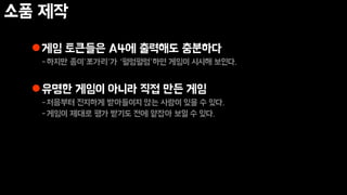 소품 제작
게임 토큰들은 A4에 출력해도 충분하다
-하지만 종이’쪼가리’가 ‘펄렁펄렁’하면 게임이 시시해 보인다.
유명한 게임이 아니라 직접 만든 게임
-처음부터 진지하게 받아들이지 않는 사람이 있을 수 있다.
-게임이 제대로 평가 받기도 전에 얕잡아 보일 수 있다.
 