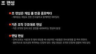 조 편성
조 편성은 게임 룰 만큼 중요하다
-재미없는 게임도 친한 친구들하고 함께하면 재미있다
기존 조직 구조대로 편성
-기존 조직의 장이 모든 결정을 내려버리는 현상이 발생
랜덤 편성
-전혀 모르는 사람과 한 팀이 되었을 때 내성적인 사람들은 의사표현을 잘 하지 못한다.
-일반적으로 워크샵의 목적에는 단합이 있다. 랜덤 편성은 조직의 단합에 영향이 거의 없다.
 