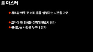 룰 마스터
워크샵 하루 전 미리 룰을 설명하는 시간을 마련
조마다 한 명씩을 선정해 반드시 참가
관심있는 사람은 누구나 참가
 