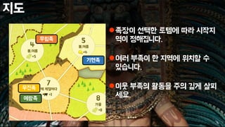 지도
족장이 선택한 토템에 따라 시작지
역이 정해집니다.
여러 부족이 한 지역에 위치할 수
있습니다.
이웃 부족의 활동을 주의 깊게 살피
세요.
무림족
기현족
우진족
예람족
 