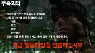 부족회의
 계절마다 5분간 부족회의를 갖습니다.
 다음 중 하나의 행동을 결정합니다.
이동
채집
습격
전원방어
 결정사항을 행동대장이 시간 내에 진행자에게 제출합니다.
지금 행동대장을 선출하십시오
 