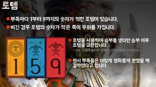 토템
부족마다 1부터 9까지의 숫자가 적힌 토템이 있습니다.
비긴 경우 토템의 숫자가 작은 쪽이 우위를 가집니다.
 토템을 사용하여 승부를 냈다면 승부 이후
토템을 교환합니다.
- 시작 토템이 불리한 부족은 시작 위치가 유리합니다.
 원시 부족들은 이렇게 평화롭게 분쟁을 해
결하였다고 합니다.
- 믿거나 말거나
 
