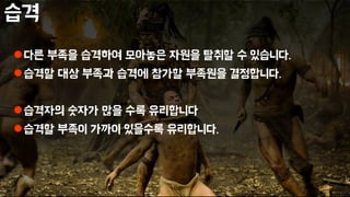 습격
다른 부족을 습격하여 모아놓은 자원을 탈취할 수 있습니다.
습격할 대상 부족과 습격에 참가할 부족원을 결정합니다.
습격자의 숫자가 많을 수록 유리합니다
습격할 부족이 가까이 있을수록 유리합니다.
 