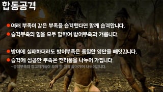 합동공격
여러 부족이 같은 부족을 습격했다면 함께 습격합니다.
습격부족의 힘을 모두 합하여 방어부족과 겨룹니다.
방어에 실패하더라도 방어부족은 동일한 양만을 빼앗깁니다.
습격에 성공한 부족은 전리품을 나누어 가집니다.
-습격부족의 창고지기들이 모여 한 개씩 돌아가며 나누어갑니다.
 