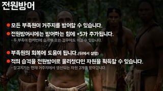 전원방어
모든 부족원이 거주지를 방어할 수 있습니다.
전원방어시에는 방어하는 힘에 +5가 추가됩니다.
-두 부족이 한꺼번에 습격해 오는 경우에도 이길 수 있습니다.
부족원의 회복에 도움이 됩니다.(뒤에서 설명)
적의 습격을 전원방어로 물리쳤다면 자원을 획득할 수 있습니다.
-창고지기는 현재 거주지에서 생산되는 자원 2개를 받아갑니다.
 