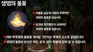 생명의 불꽃
어떤 부족원의 불꽃을 제거할 것인지는 부족이 스스로 결정합니다.
생명의 불꽃이 없으면 채집, 습격, 방어 행동에 참여 할 수 없습니다.
 겨울을 넘길 때 식량이 부족하면
생명의 불꽃을 잃습니다.
 습격에 참가했다가 실패하면
생명의 불꽃을 잃습니다.
 