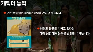 캐릭터 능력
모든 부족원은 특별한 능력을 가지고 있습니다.
생명의 불꽃을 가지고 있다면
해당 상황에서 능력을 발휘할 수 있습니다.
 