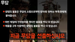 무당
생명의 불꽃은 무당이 스탭으로부터 받아와 원하는 부족원에게
붙여줍니다.
이번 계절에 전원방어를 했다면 불꽃을 하나 더 받습니다.
제물을 2개 사용하면 생명의 불꽃을 하나 더 받습니다.
지금 무당을 선출하십시오
 