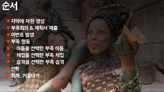 순서
 지역에 자원 생성
 부족회의 & 계획서 제출
 이벤트 발생
 부족 행동
 이동을 선택한 부족 이동
 채집을 선택한 부족 채집
 습격을 선택한 부족 습격
 신탁
 회복, 겨울나기
 