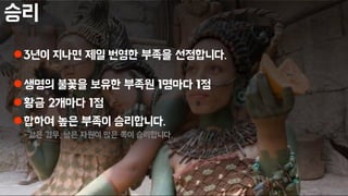 승리
3년이 지나면 제일 번영한 부족을 선정합니다.
생명의 불꽃을 보유한 부족원 1명마다 1점
황금 2개마다 1점
합하여 높은 부족이 승리합니다.
-같은 경우, 남은 자원이 많은 쪽이 승리합니다.
 