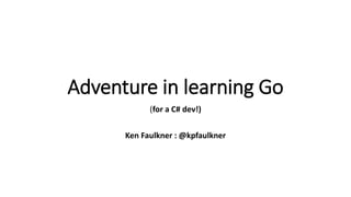 Adventure in learning Go
(for a C# dev!)
Ken Faulkner : @kpfaulkner
 
