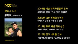 발표자 소개
황재호 (제주 생활 3년차)
2005년 넥슨 해외사업본부 입사
크레이지아케이드 / 카스 온라인 해외 PM
2009년 넥슨 아메리카 이동
마비노기 영웅전 미국 현지 운영
2012년 SNS 개발 회사 창업
오타쿠 SNS / K-POP SNS 개발
<이블팩토리> 개발 PD / 스튜디오 부실장 겸임
2015년 접고 네오플 입사
 