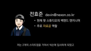 전효준
• 현재 왓 스튜디오의 백엔드 엔지니어
• 주로 자료공 역할
devin@nexon.co.kr
저는 2개의 스타트업을 거쳐서 넥슨에 입사하게 되었고
 