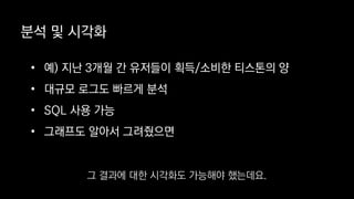 분석 및 시각화
• 예) 지난 3개월 간 유저들이 획득/소비한 티스톤의 양
• 대규모 로그도 빠르게 분석
• SQL 사용 가능
• 그래프도 알아서 그려줬으면
그 결과에 대한 시각화도 가능해야 했는데요.
 