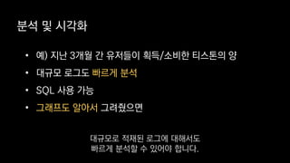분석 및 시각화
• 예) 지난 3개월 간 유저들이 획득/소비한 티스톤의 양
• 대규모 로그도 빠르게 분석
• SQL 사용 가능
• 그래프도 알아서 그려줬으면
대규모로 적재된 로그에 대해서도
빠르게 분석할 수 있어야 합니다.
 