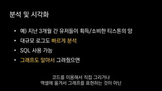 분석 및 시각화
• 예) 지난 3개월 간 유저들이 획득/소비한 티스톤의 양
• 대규모 로그도 빠르게 분석
• SQL 사용 가능
• 그래프도 알아서 그려줬으면
코드를 이용해서 직접 그리거나
엑셀에 옮겨서 그래프를 표현하는 것이 아닌
 