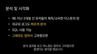 분석 및 시각화
• 예) 지난 3개월 간 유저들이 획득/소비한 티스톤의 양
• 대규모 로그도 빠르게 분석
• SQL 사용 가능
• 그래프도 알아서 그려줬으면
분석 결과를 보고 어느정도 알아서 그려줬으면
좋겠다는 생각을 했습니다.
 