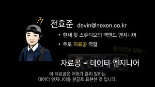 전효준
• 현재 왓 스튜디오의 백엔드 엔지니어
• 주로 자료공 역할
devin@nexon.co.kr
자료공 = 데이터 엔지니어
전효준 devin@nexon.co.kr
이 자료공은 저희가 흔히 말하는
데이터 엔지니어를 한글로 표현한 것 입니다.
 