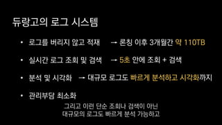 듀랑고의 로그 시스템
• 로그를 버리지 않고 적재
• 실시간 로그 조회 및 검색
• 분석 및 시각화
• 관리부담 최소화
→ 론칭 이후 3개월간 약 110TB
→ 5초 안에 조회 + 검색
→ 대규모 로그도 빠르게 분석하고 시각화까지
그리고 이런 단순 조회나 검색이 아닌
대규모의 로그도 빠르게 분석 가능하고
 