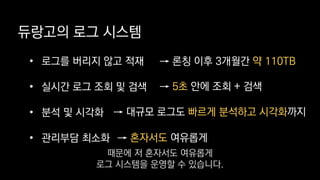 듀랑고의 로그 시스템
• 로그를 버리지 않고 적재
• 실시간 로그 조회 및 검색
• 분석 및 시각화
• 관리부담 최소화
→ 론칭 이후 3개월간 약 110TB
→ 5초 안에 조회 + 검색
→ 대규모 로그도 빠르게 분석하고 시각화까지
→ 혼자서도 여유롭게
때문에 저 혼자서도 여유롭게
로그 시스템을 운영할 수 있습니다.
 