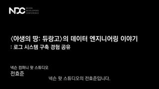 〈야생의 땅: 듀랑고〉의 데이터 엔지니어링 이야기
넥슨 컴퍼니 왓 스튜디오
전효준
: 로그 시스템 구축 경험 공유
넥슨 왓 스튜디오의 전효준입니다.
 