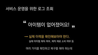 서비스 운영을 위한 로그 조회
아이템이 없어졌어요!
”“
실제 이력을 확인해보아야 한다.
실제 아이템 획득 여부, 제작 재료 소비 여부 등
여러 가지를 확인하고 복구를 해야 하는데
 