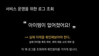 서비스 운영을 위한 로그 조회
아이템이 없어졌어요!
”“
실제 이력을 확인해보아야 한다.
실제 아이템 획득 여부, 제작 재료 소비 여부 등
이 때 로그를 조회하여 확인절차를 거치게 됩니다.
 