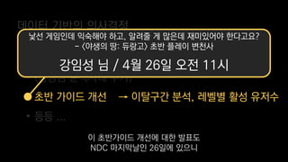 데이터 기반의 의사결정
→ 섬 인구수 별 재방문율 지표
→ 이탈구간 분석, 레벨별 활성 유저수
• 적정 인구수 산정
• (광영님 분석사례 추가)
• 초반 가이드 개선
• 등등 ...
낯선 게임인데 익숙해야 하고, 알려줄 게 많은데 재미있어야 한다고요?
- <야생의 땅: 듀랑고> 초반 플레이 변천사
강임성 님 / 4월 26일 오전 11시
이 초반가이드 개선에 대한 발표도
NDC 마지막날인 26일에 있으니
 