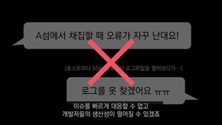 A섬에서 채집할 때 오류가 자꾸 난대요!
로그를 못 찾겠어요 ㅠㅠ
(호스트마다 SSH 접속해서 로그파일들 열어보다가…)
이슈를 빠르게 대응할 수 없고
개발자들의 생산성이 떨어질 수 있겠죠
 