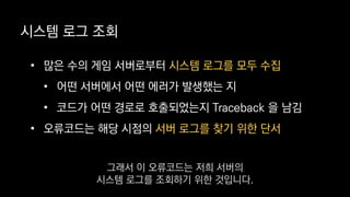• 많은 수의 게임 서버로부터 시스템 로그를 모두 수집
• 어떤 서버에서 어떤 에러가 발생했는 지
• 코드가 어떤 경로로 호출되었는지 Traceback 을 남김
• 오류코드는 해당 시점의 서버 로그를 찾기 위한 단서
시스템 로그 조회
그래서 이 오류코드는 저희 서버의
시스템 로그를 조회하기 위한 것입니다.
 