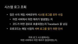 • 많은 수의 게임 서버로부터 시스템 로그를 모두 수집
• 어떤 서버에서 어떤 에러가 발생했는 지
• 코드가 어떤 경로로 호출되었는지 Traceback 을 남김
• 오류코드는 해당 시점의 서버 로그를 찾기 위한 단서
시스템 로그 조회
저희 로그 시스템에서는
어떤 서버에서 어떤 에러가 발생하였는지,
 