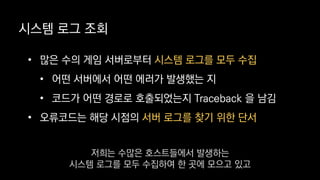 • 많은 수의 게임 서버로부터 시스템 로그를 모두 수집
• 어떤 서버에서 어떤 에러가 발생했는 지
• 코드가 어떤 경로로 호출되었는지 Traceback 을 남김
• 오류코드는 해당 시점의 서버 로그를 찾기 위한 단서
시스템 로그 조회
저희는 수많은 호스트들에서 발생하는
시스템 로그를 모두 수집하여 한 곳에 모으고 있고
 