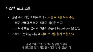 • 많은 수의 게임 서버로부터 시스템 로그를 모두 수집
• 어떤 서버에서 어떤 에러가 발생했는 지
• 코드가 어떤 경로로 호출되었는지 Traceback 을 남김
• 오류코드는 해당 시점의 서버 로그를 찾기 위한 단서
시스템 로그 조회
결국 오류코드는 로그가 발생한 시점의
서버로그를 찾기 위한 단서라고 할 수 있습니다.
 