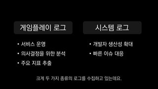 게임플레이 로그
• 서비스 운영
• 의사결정을 위한 분석
• 주요 지표 추출
시스템 로그
• 개발자 생산성 확대
• 빠른 이슈 대응
크게 두 가지 종류의 로그를 수집하고 있는데요.
 