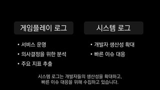 게임플레이 로그
• 서비스 운영
• 의사결정을 위한 분석
• 주요 지표 추출
시스템 로그
• 개발자 생산성 확대
• 빠른 이슈 대응
시스템 로그는 개발자들의 생산성을 확대하고,
빠른 이슈 대응을 위해 수집하고 있습니다.
 