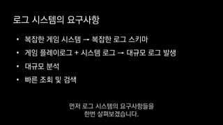 로그 시스템의 요구사항
• 복잡한 게임 시스템 → 복잡한 로그 스키마
• 게임 플레이로그 + 시스템 로그 → 대규모 로그 발생
• 대규모 분석
• 빠른 조회 및 검색
먼저 로그 시스템의 요구사항들을
한번 살펴보겠습니다.
 