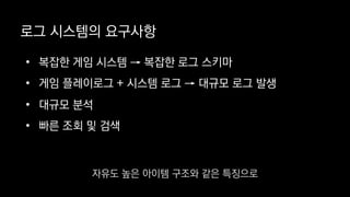 로그 시스템의 요구사항
• 복잡한 게임 시스템 → 복잡한 로그 스키마
• 게임 플레이로그 + 시스템 로그 → 대규모 로그 발생
• 대규모 분석
• 빠른 조회 및 검색
자유도 높은 아이템 구조와 같은 특징으로
 
